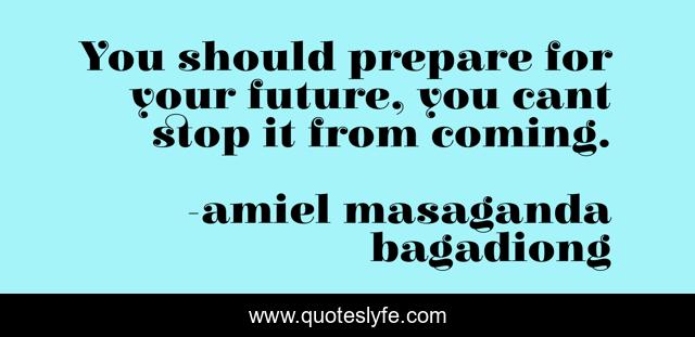 You should prepare for your future, you cant stop it from coming.