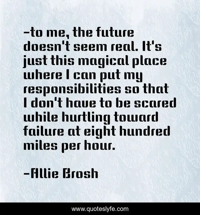 -to me, the future doesn't seem real. It's just this magical place where I can put my responsibilities so that I don't have to be scared while hurtling toward failure at eight hundred miles per hour.