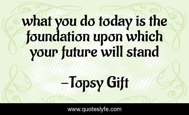 what you do today is the foundation upon which your future will stand