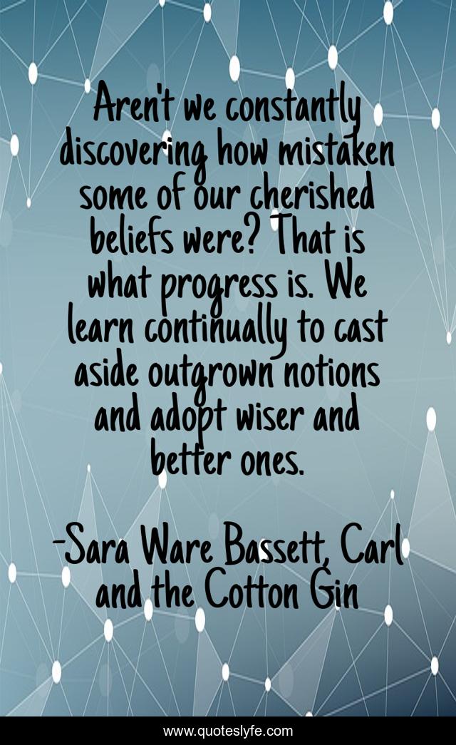 Aren't we constantly discovering how mistaken some of our cherished beliefs were? That is what progress is. We learn continually to cast aside outgrown notions and adopt wiser and better ones.