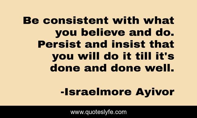 Be consistent with what you believe and do. Persist and insist that you will do it till it's done and done well.
