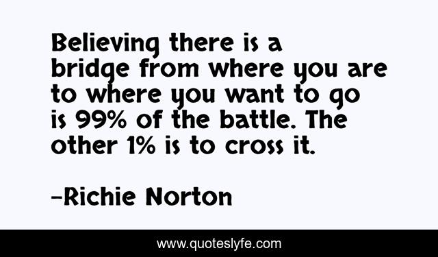 Believing there is a bridge from where you are to where you want to go is 99% of the battle. The other 1% is to cross it.