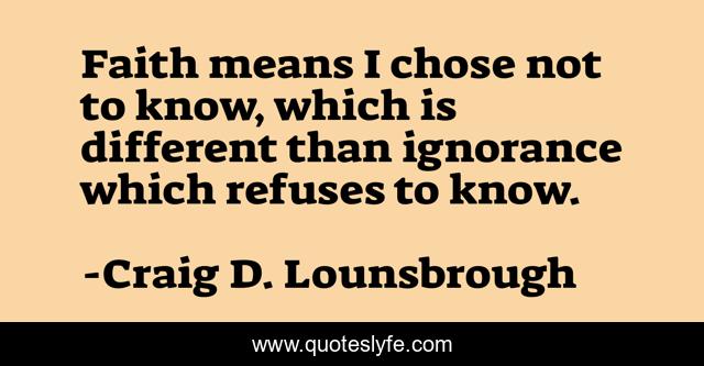 Faith means I chose not to know, which is different than ignorance which refuses to know.