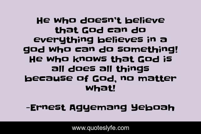 He who doesn’t believe that God can do everything believes in a god who can do something! He who knows that God is all does all things because of God, no matter what!
