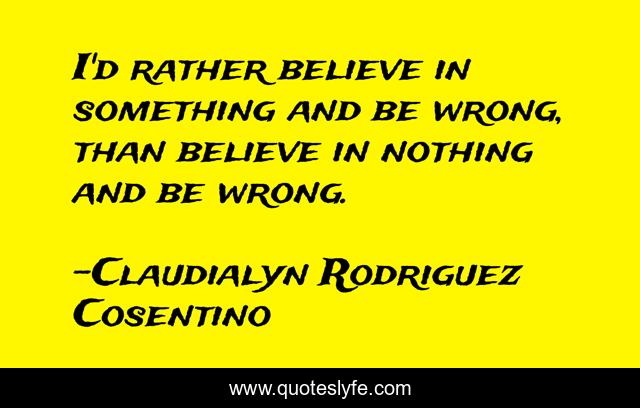 I'd rather believe in something and be wrong, than believe in nothing and be wrong.