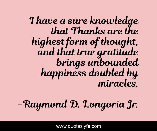 I have a sure knowledge that Thanks are the highest form of thought, and that true gratitude brings unbounded happiness doubled by miracles.