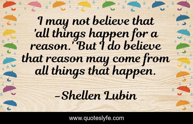 I may not believe that 'all things happen for a reason.' But I do believe that reason may come from all things that happen.