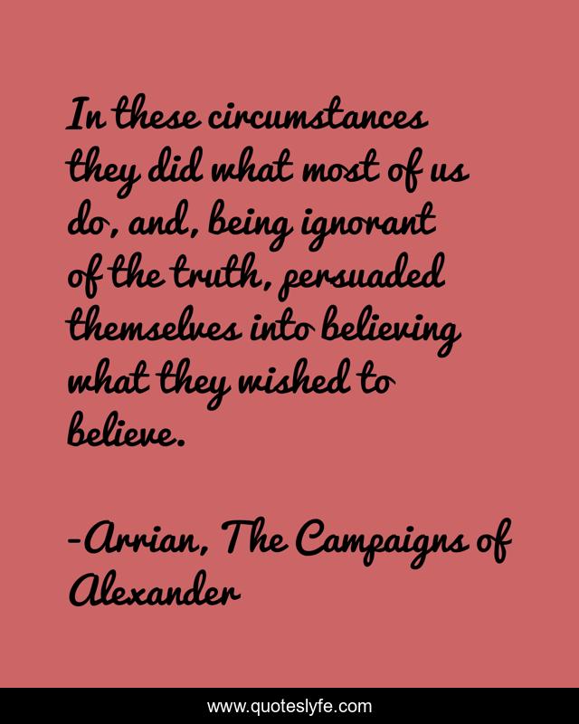 In these circumstances they did what most of us do, and, being ignorant of the truth, persuaded themselves into believing what they wished to believe.