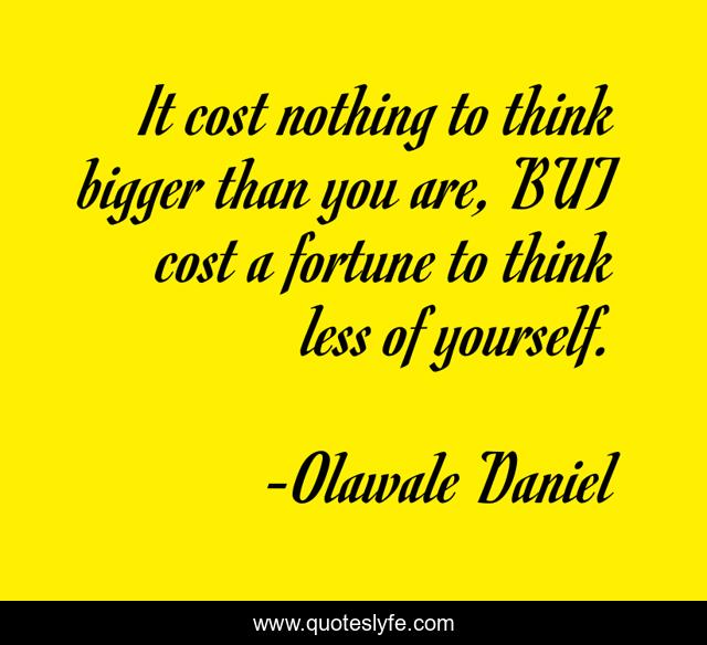 It cost nothing to think bigger than you are, BUT cost a fortune to think less of yourself.