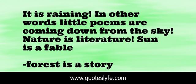 It is raining! In other words little poems are coming down from the sky! Nature is literature! Sun is a fable