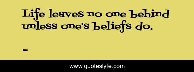 Life leaves no one behind unless one's beliefs do.