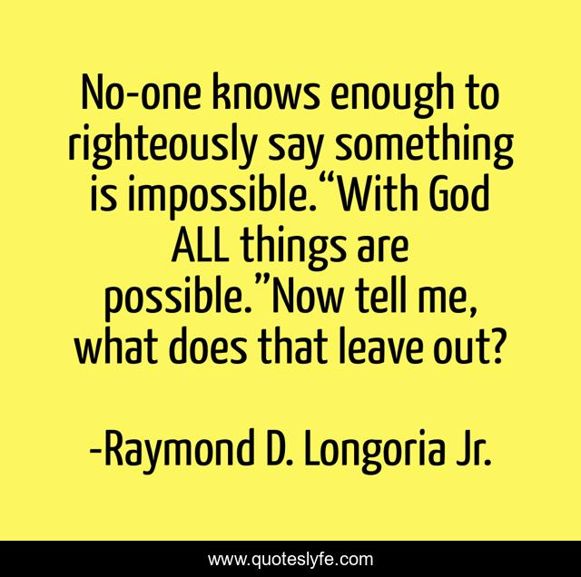 No-one knows enough to righteously say something is impossible.“With God ALL things are possible.”Now tell me, what does that leave out?