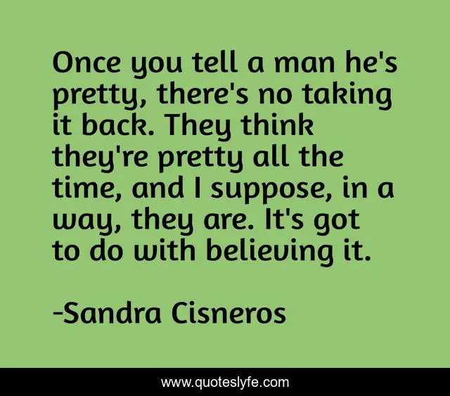 Once you tell a man he's pretty, there's no taking it back. They think they're pretty all the time, and I suppose, in a way, they are. It's got to do with believing it.