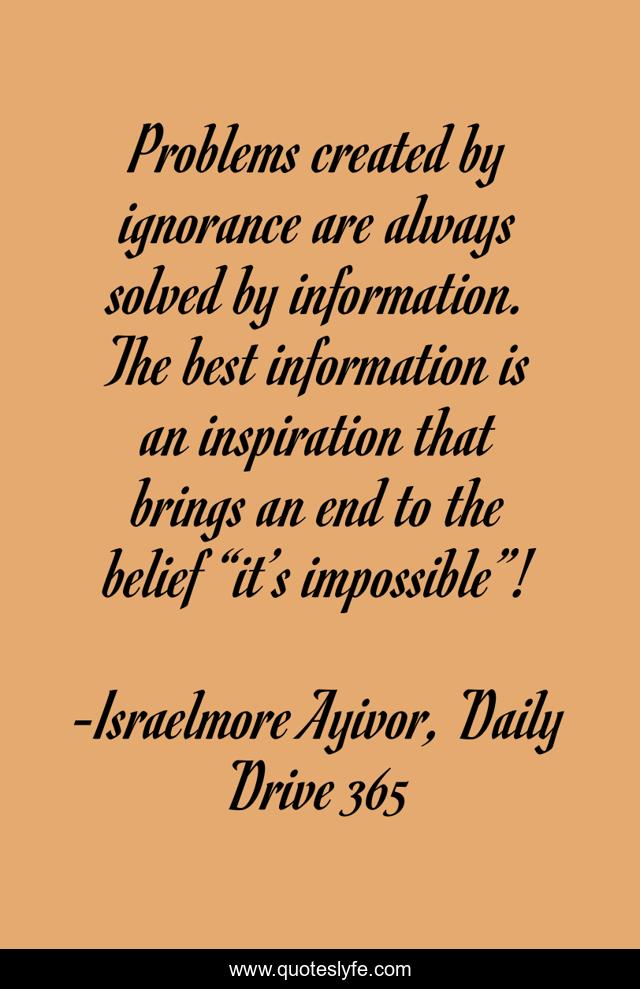 Problems created by ignorance are always solved by information. The best information is an inspiration that brings an end to the belief “it’s impossible”!