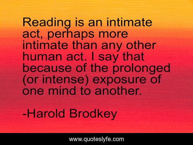 Reading is an intimate act, perhaps more intimate than any other human act. I say that because of the prolonged (or intense) exposure of one mind to another.