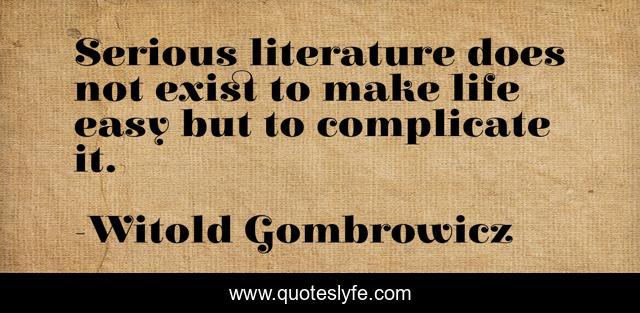 Serious literature does not exist to make life easy but to complicate it.