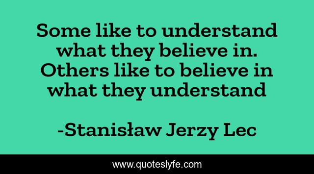 Some like to understand what they believe in. Others like to believe in what they understand