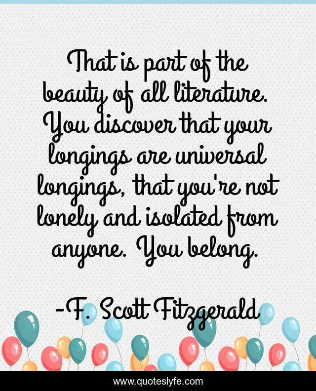That is part of the beauty of all literature. You discover that your longings are universal longings, that you're not lonely and isolated from anyone. You belong.