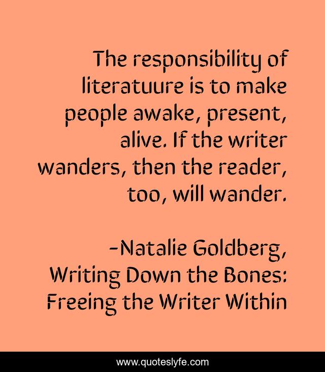 The responsibility of literatuure is to make people awake, present, alive. If the writer wanders, then the reader, too, will wander.