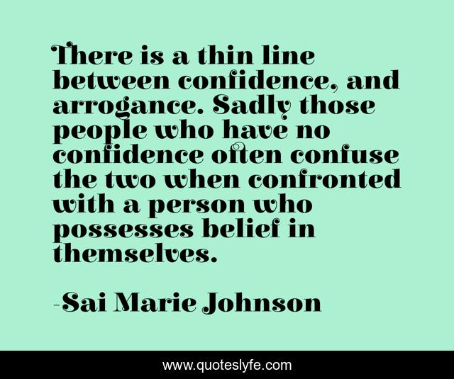 There is a thin line between confidence, and arrogance. Sadly those people who have no confidence often confuse the two when confronted with a person who possesses belief in themselves.