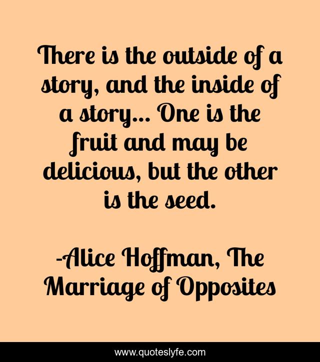 There is the outside of a story, and the inside of a story... One is the fruit and may be delicious, but the other is the seed.