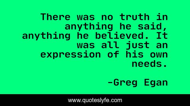 There was no truth in anything he said, anything he believed. It was all just an expression of his own needs.