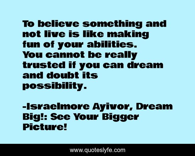 To believe something and not live is like making fun of your abilities. You cannot be really trusted if you can dream and doubt its possibility.