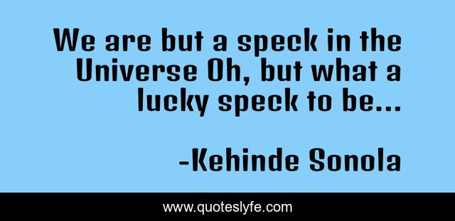 We are but a speck in the Universe Oh, but what a lucky speck to be...