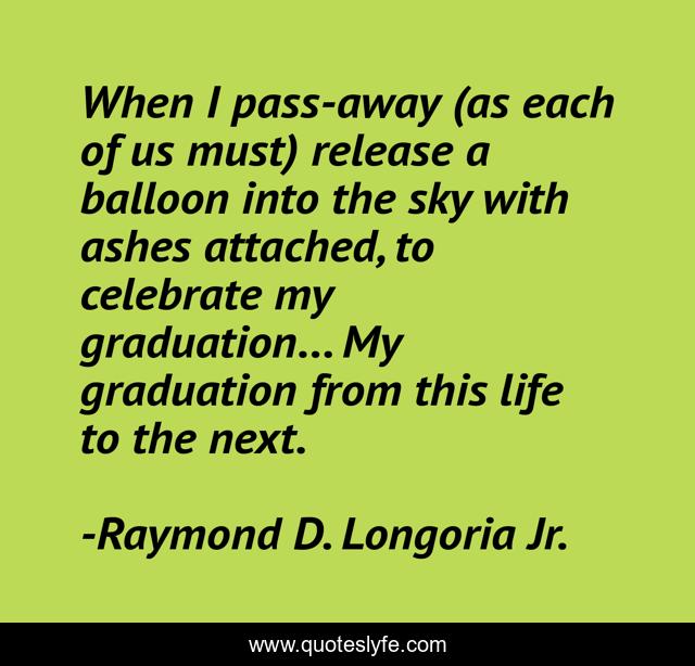 When I pass-away (as each of us must) release a balloon into the sky with ashes attached, to celebrate my graduation... My graduation from this life to the next.