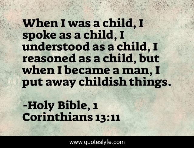 When I was a child, I spoke as a child, I understood as a child, I reasoned as a child, but when I became a man, I put away childish things.