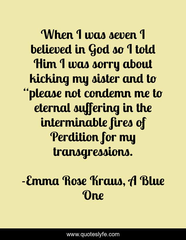 When I was seven I believed in God so I told Him I was sorry about kicking my sister and to “please not condemn me to eternal suffering in the interminable fires of Perdition for my transgressions.
