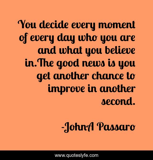 You decide every moment of every day who you are and what you believe in.The good news is you get another chance to improve in another second.