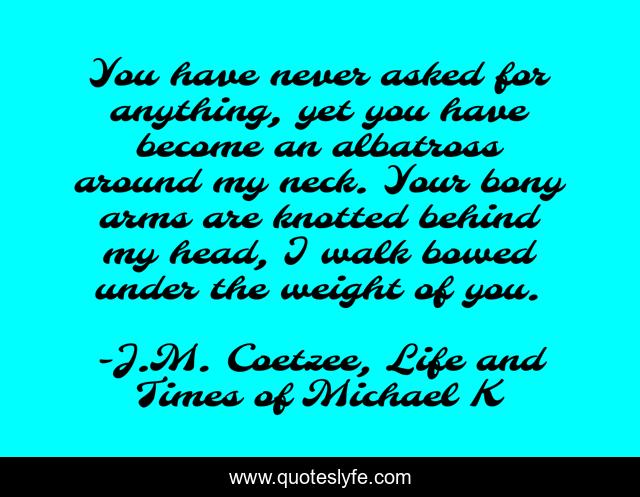 You have never asked for anything, yet you have become an albatross around my neck. Your bony arms are knotted behind my head, I walk bowed under the weight of you.