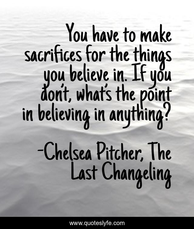 You have to make sacrifices for the things you believe in. If you don’t, what’s the point in believing in anything?