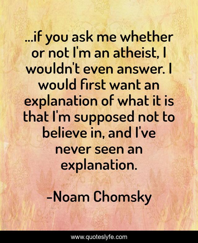 ...if you ask me whether or not I'm an atheist, I wouldn't even answer. I would first want an explanation of what it is that I'm supposed not to believe in, and I've never seen an explanation.