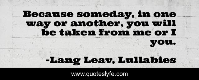 Because someday, in one way or another, you will be taken from me or I you.