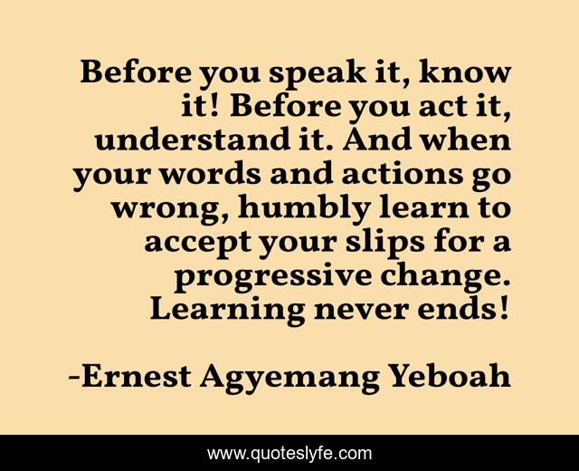 Before you speak it, know it! Before you act it, understand it. And when your words and actions go wrong, humbly learn to accept your slips for a progressive change. Learning never ends!