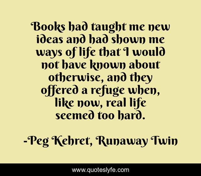 Books had taught me new ideas and had shown me ways of life that I would not have known about otherwise, and they offered a refuge when, like now, real life seemed too hard.