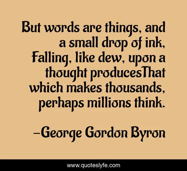 But words are things, and a small drop of ink, Falling, like dew, upon a thought producesThat which makes thousands, perhaps millions think.