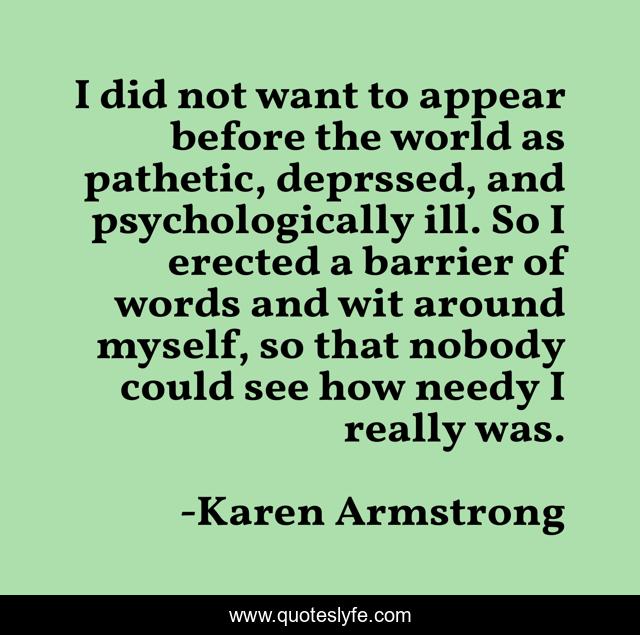 I did not want to appear before the world as pathetic, deprssed, and psychologically ill. So I erected a barrier of words and wit around myself, so that nobody could see how needy I really was.
