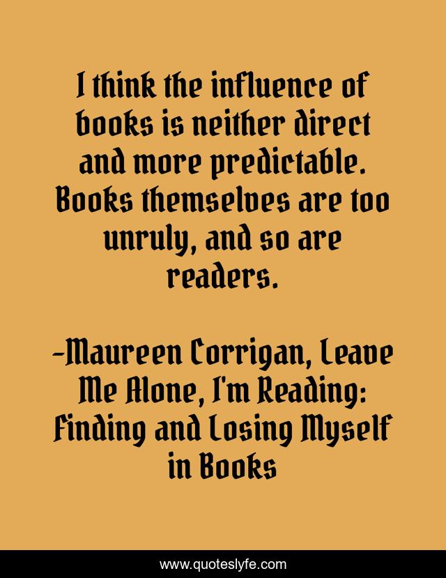 I think the influence of books is neither direct and more predictable. Books themselves are too unruly, and so are readers.