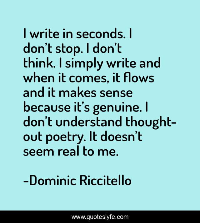 I write in seconds. I don’t stop. I don’t think. I simply write and when it comes, it flows and it makes sense because it’s genuine. I don’t understand thought-out poetry. It doesn’t seem real to me.