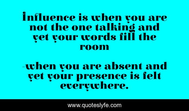 Influence is when you are not the one talking and yet your words fill the room