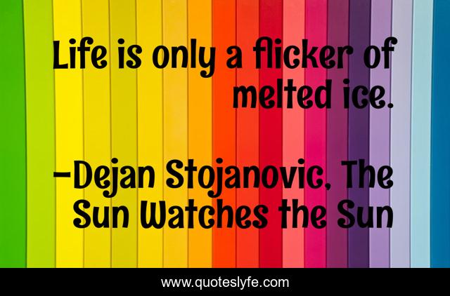 Life is only a flicker of melted ice.