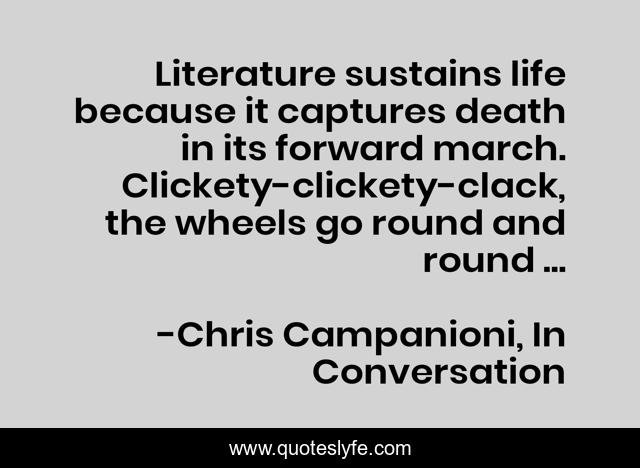 Literature sustains life because it captures death in its forward march. Clickety-clickety-clack, the wheels go round and round ...