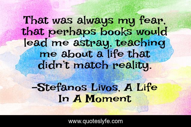 That was always my fear, that perhaps books would lead me astray, teaching me about a life that didn’t match reality.