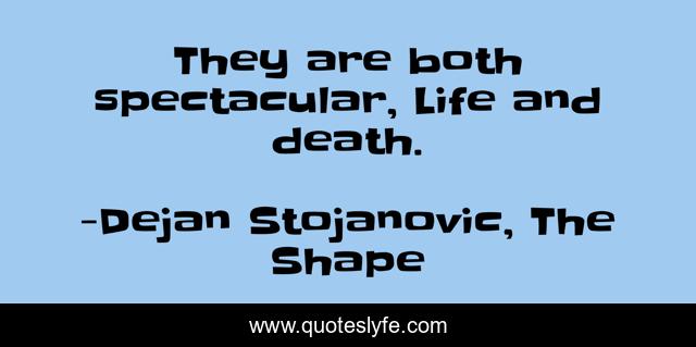 They are both spectacular, Life and death.