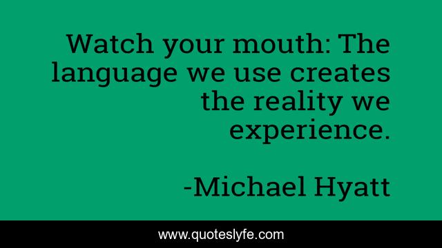 Watch your mouth: The language we use creates the reality we experience.