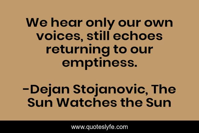 We hear only our own voices, still echoes returning to our emptiness.