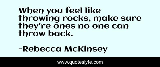 When you feel like throwing rocks, make sure they're ones no one can throw back.
